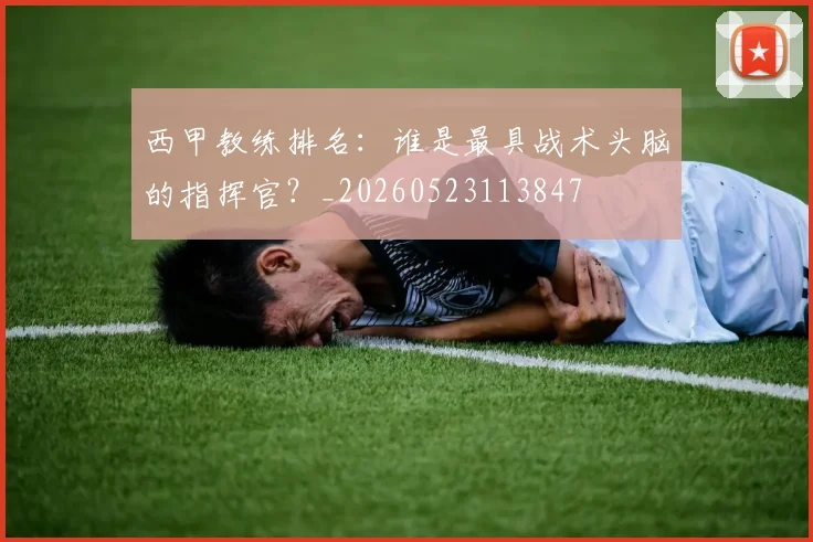 西甲教练排名:谁是最具战术头脑的指挥官?_20260523113847