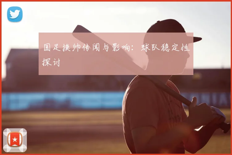 国足换帅传闻与影响:球队稳定性探讨