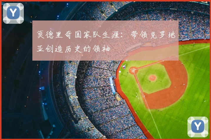 莫德里奇国家队生涯：带领克罗地亚创造历史的领袖