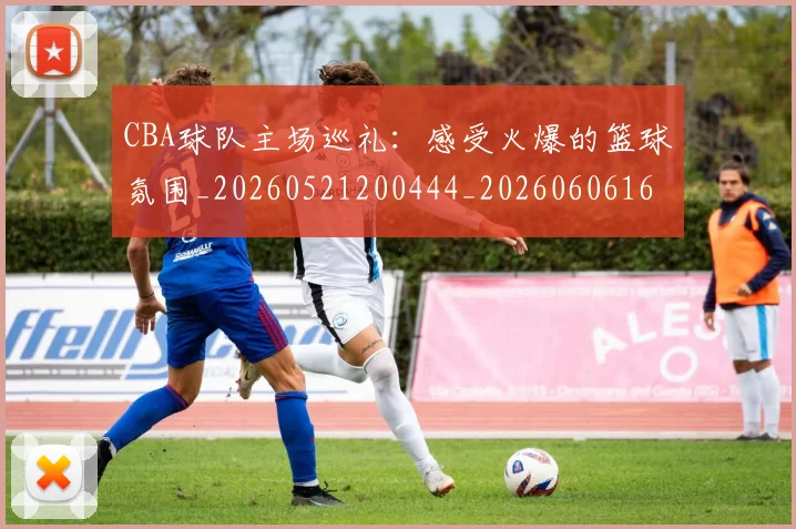CBA球队主场巡礼：感受火爆的篮球氛围_20260521200444_20260606165252
