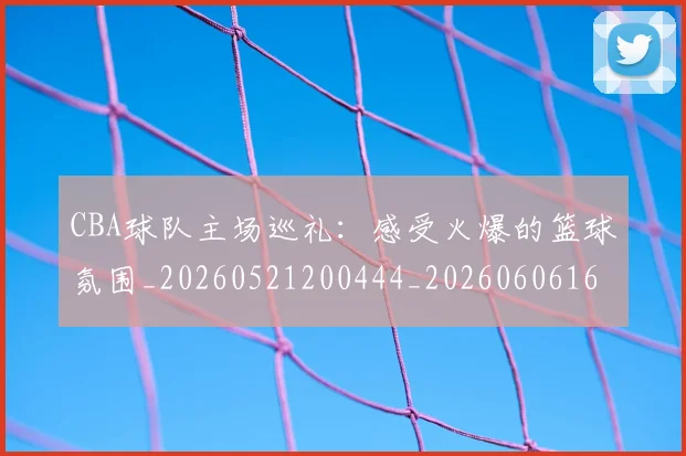 CBA球队主场巡礼：感受火爆的篮球氛围_20260521200444_20260606165252